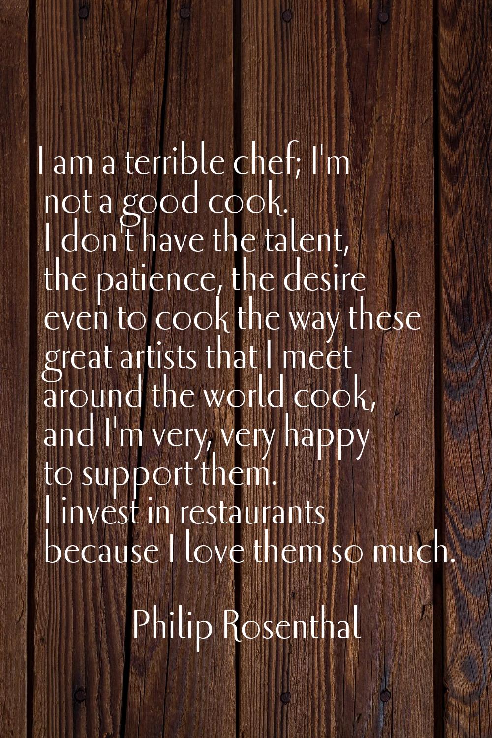 I am a terrible chef; I'm not a good cook. I don't have the talent, the patience, the desire even t