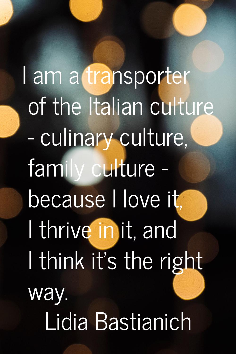 I am a transporter of the Italian culture - culinary culture, family culture - because I love it, I