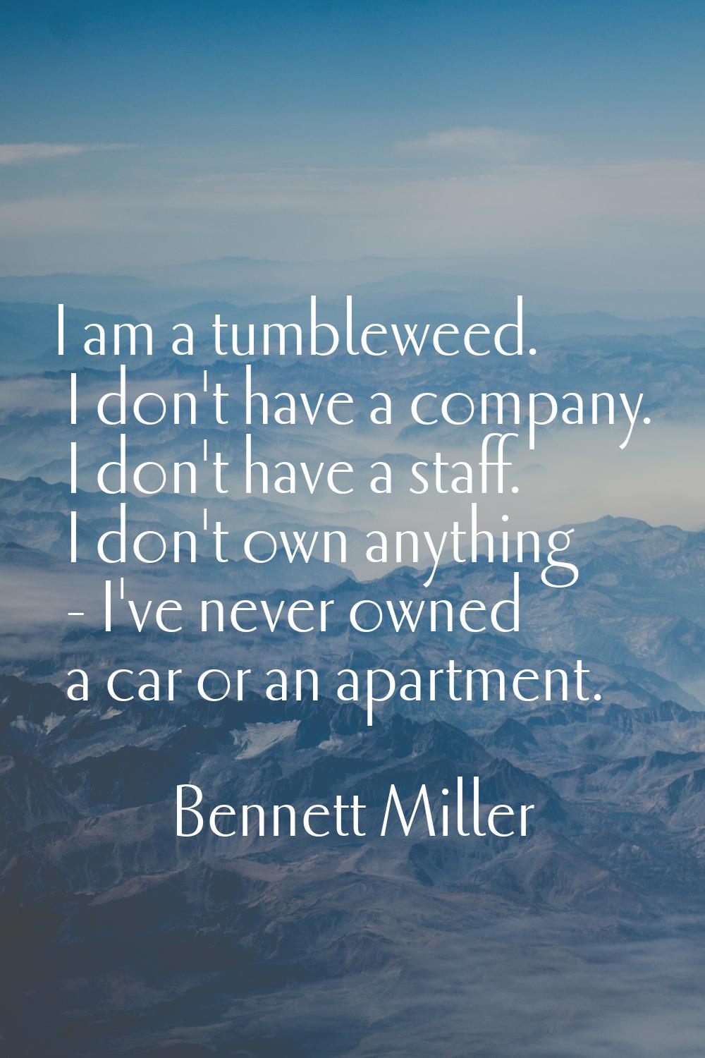 I am a tumbleweed. I don't have a company. I don't have a staff. I don't own anything - I've never 