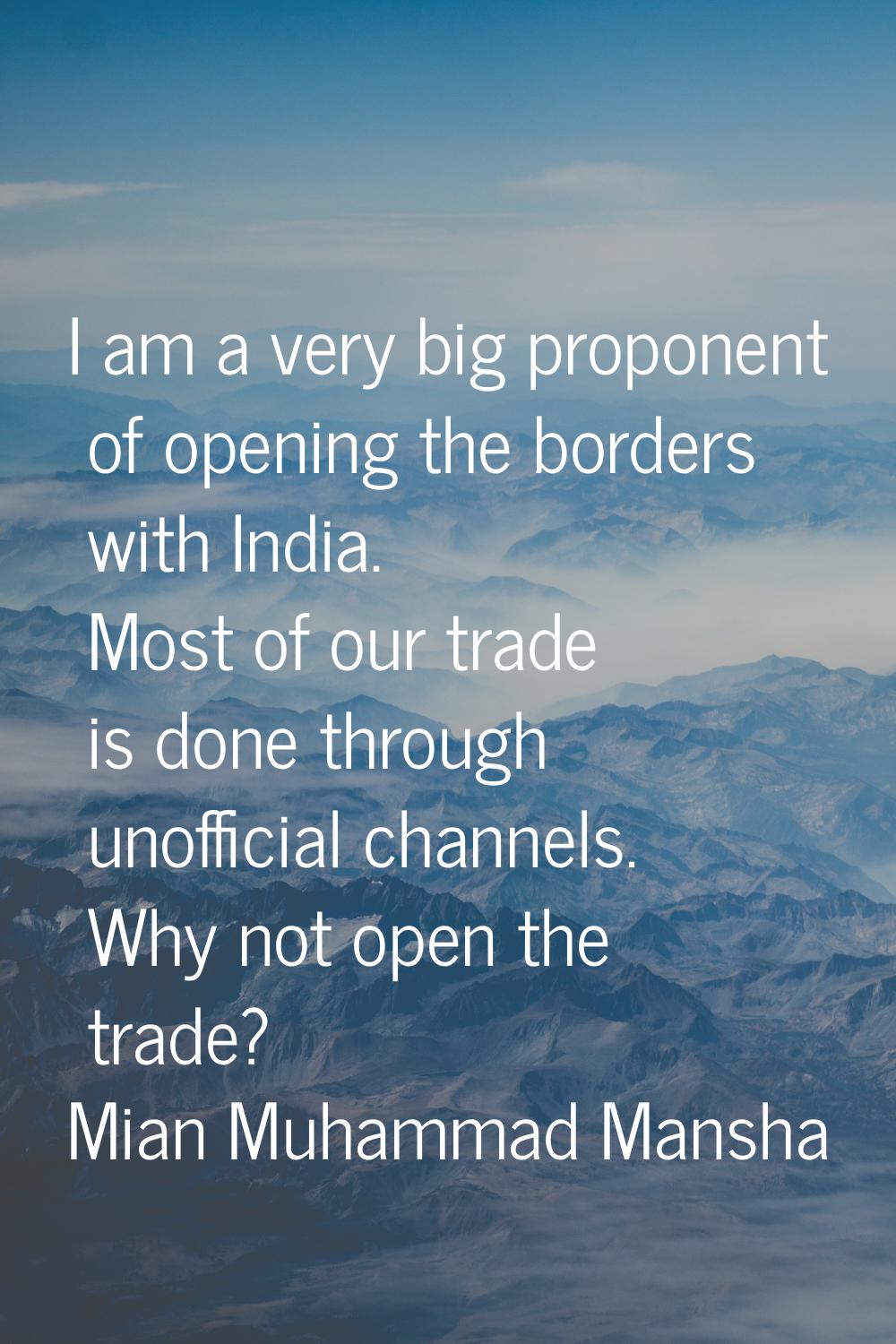 I am a very big proponent of opening the borders with India. Most of our trade is done through unof