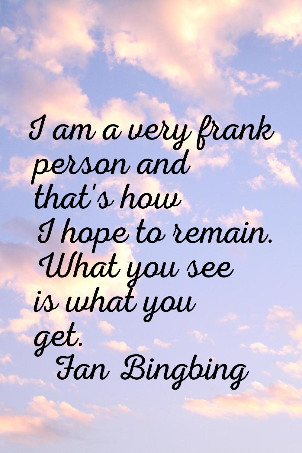 I am a very frank person and that's how I hope to remain. What you see is what you get.