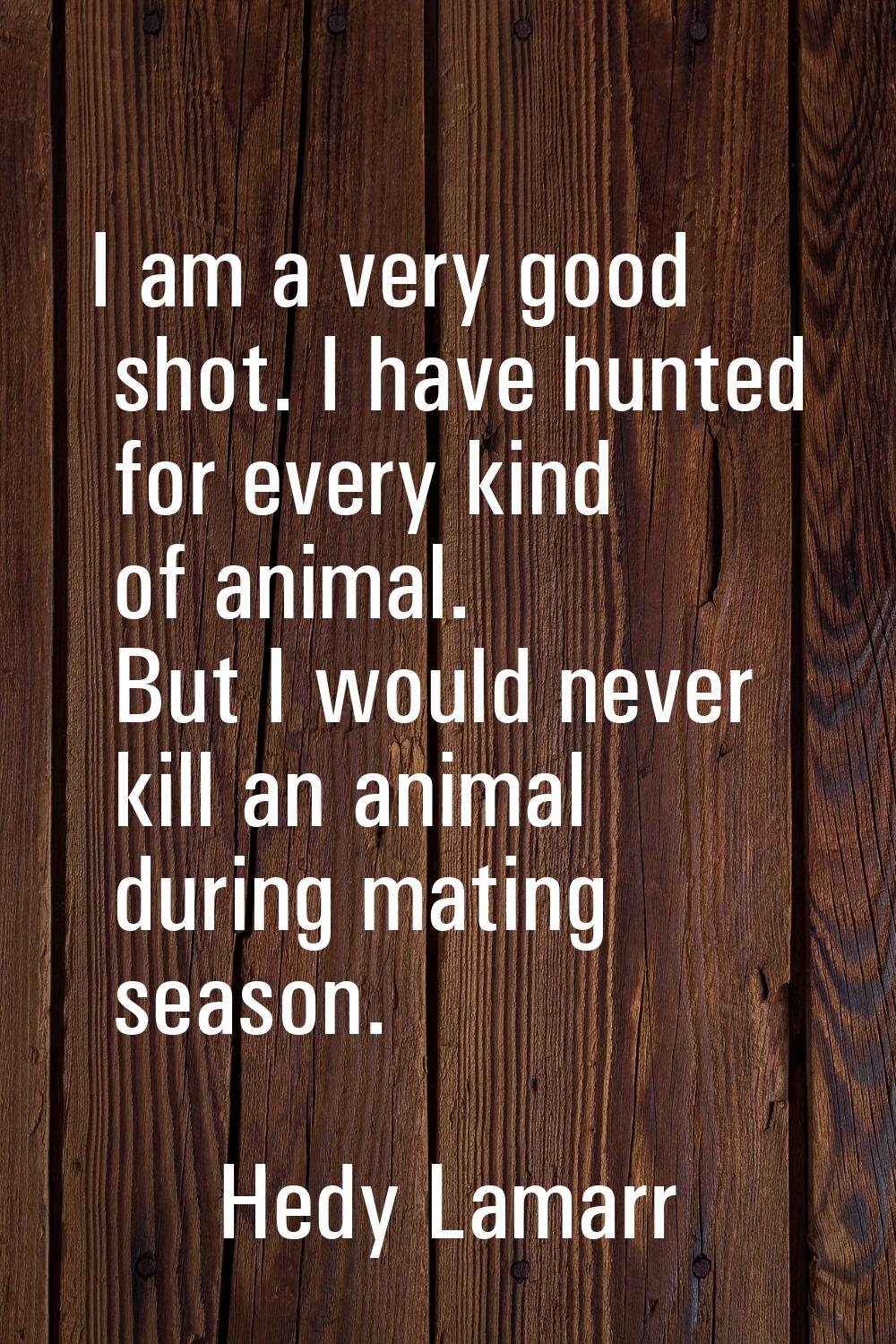 I am a very good shot. I have hunted for every kind of animal. But I would never kill an animal dur