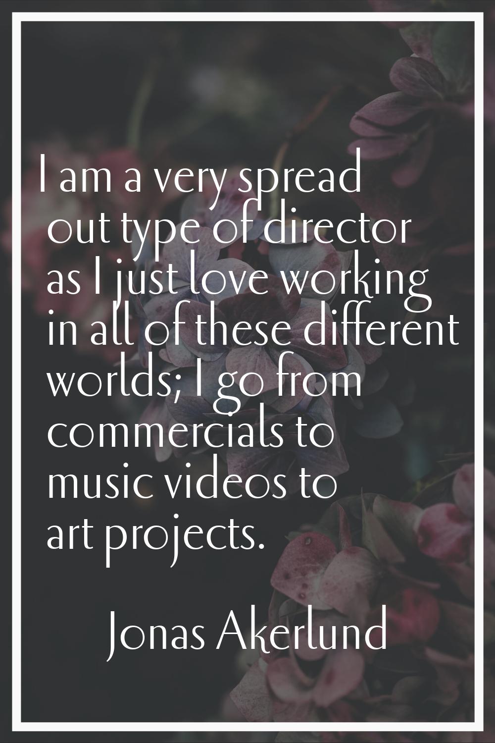 I am a very spread out type of director as I just love working in all of these different worlds; I 