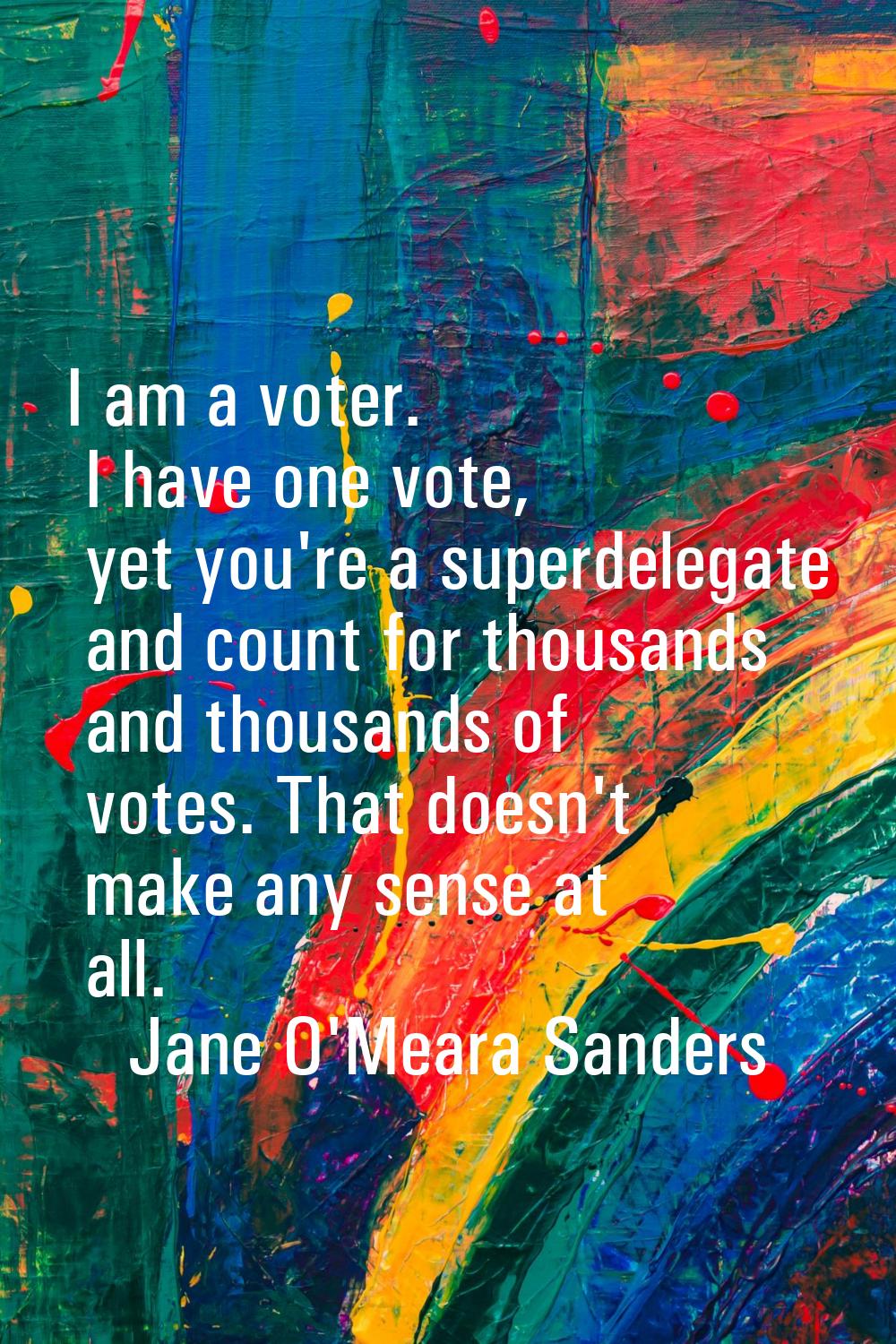I am a voter. I have one vote, yet you're a superdelegate and count for thousands and thousands of 