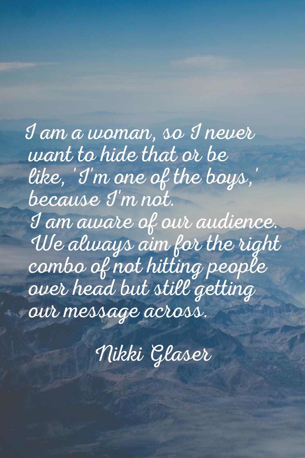 I am a woman, so I never want to hide that or be like, 'I'm one of the boys,' because I'm not. I am