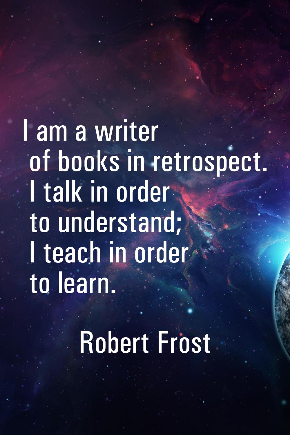 I am a writer of books in retrospect. I talk in order to understand; I teach in order to learn.