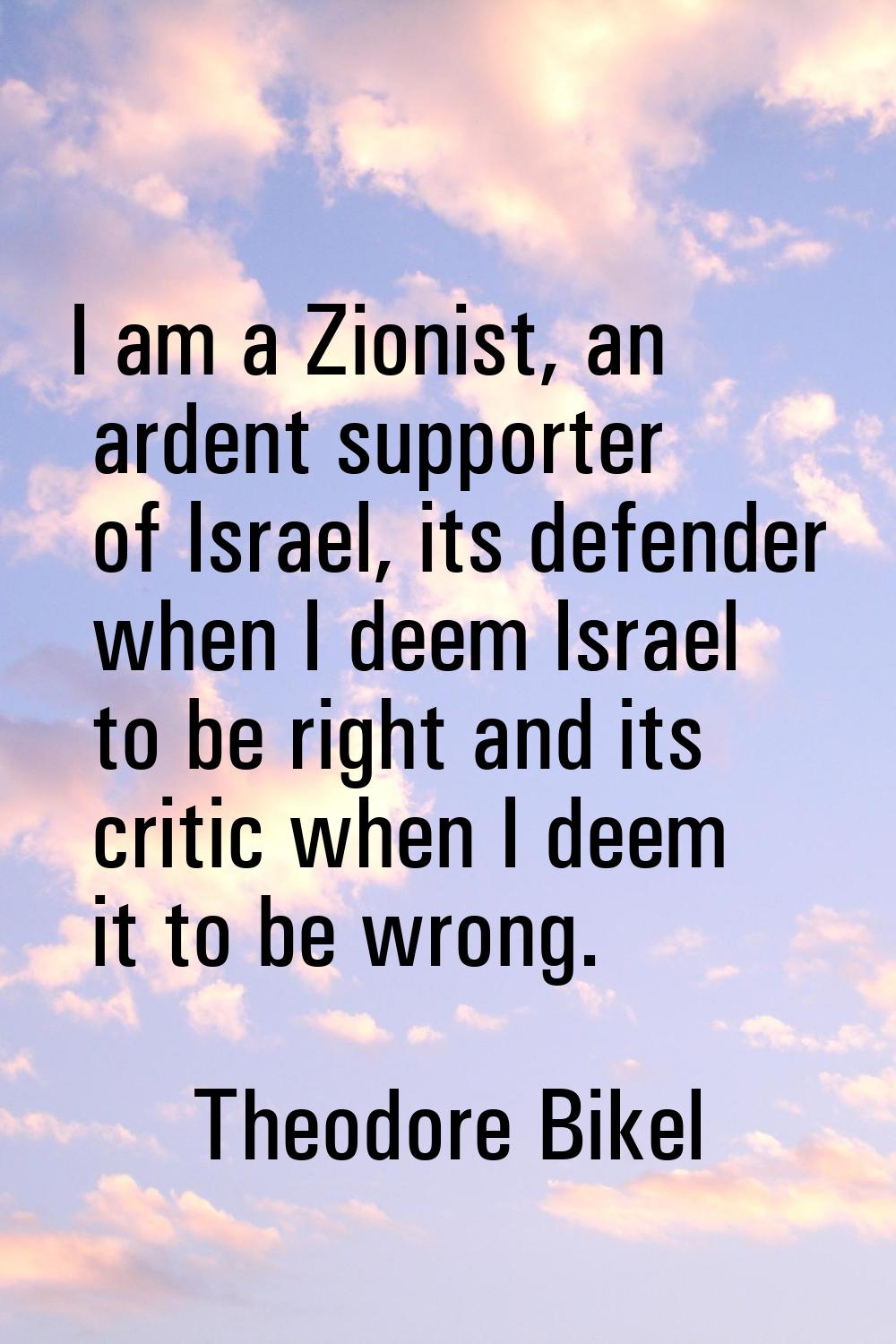 I am a Zionist, an ardent supporter of Israel, its defender when I deem Israel to be right and its 