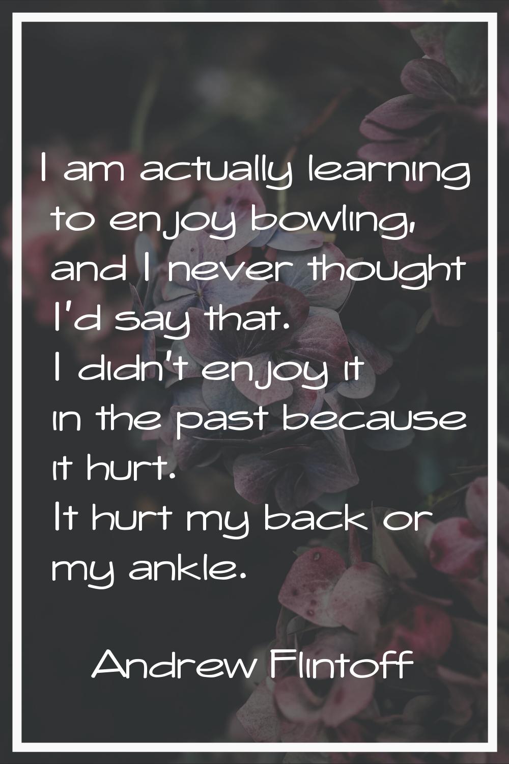 I am actually learning to enjoy bowling, and I never thought I'd say that. I didn't enjoy it in the