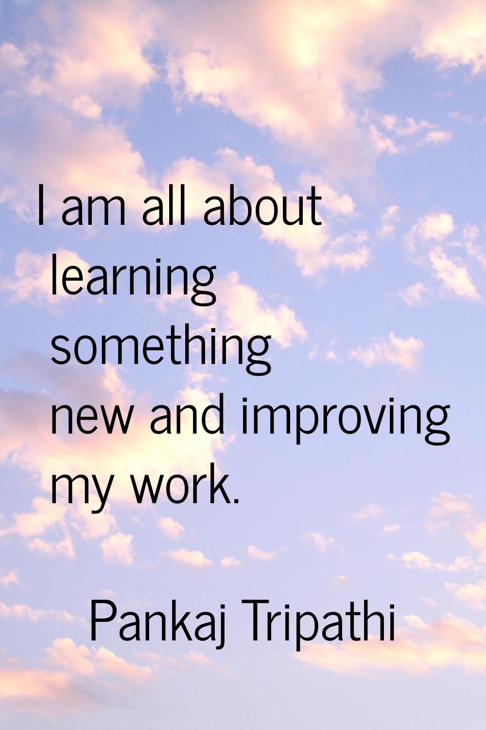 I am all about learning something new and improving my work.