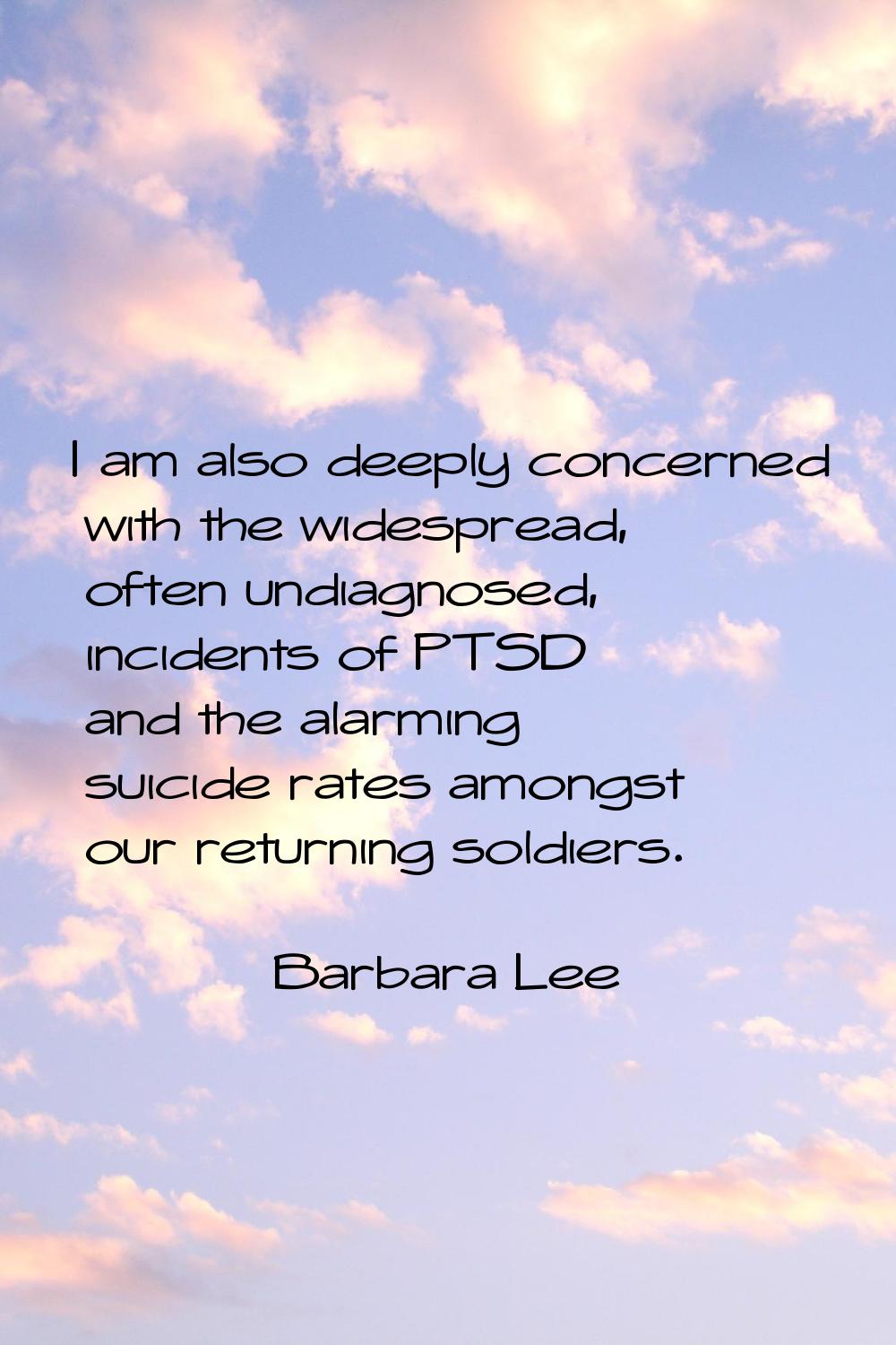 I am also deeply concerned with the widespread, often undiagnosed, incidents of PTSD and the alarmi