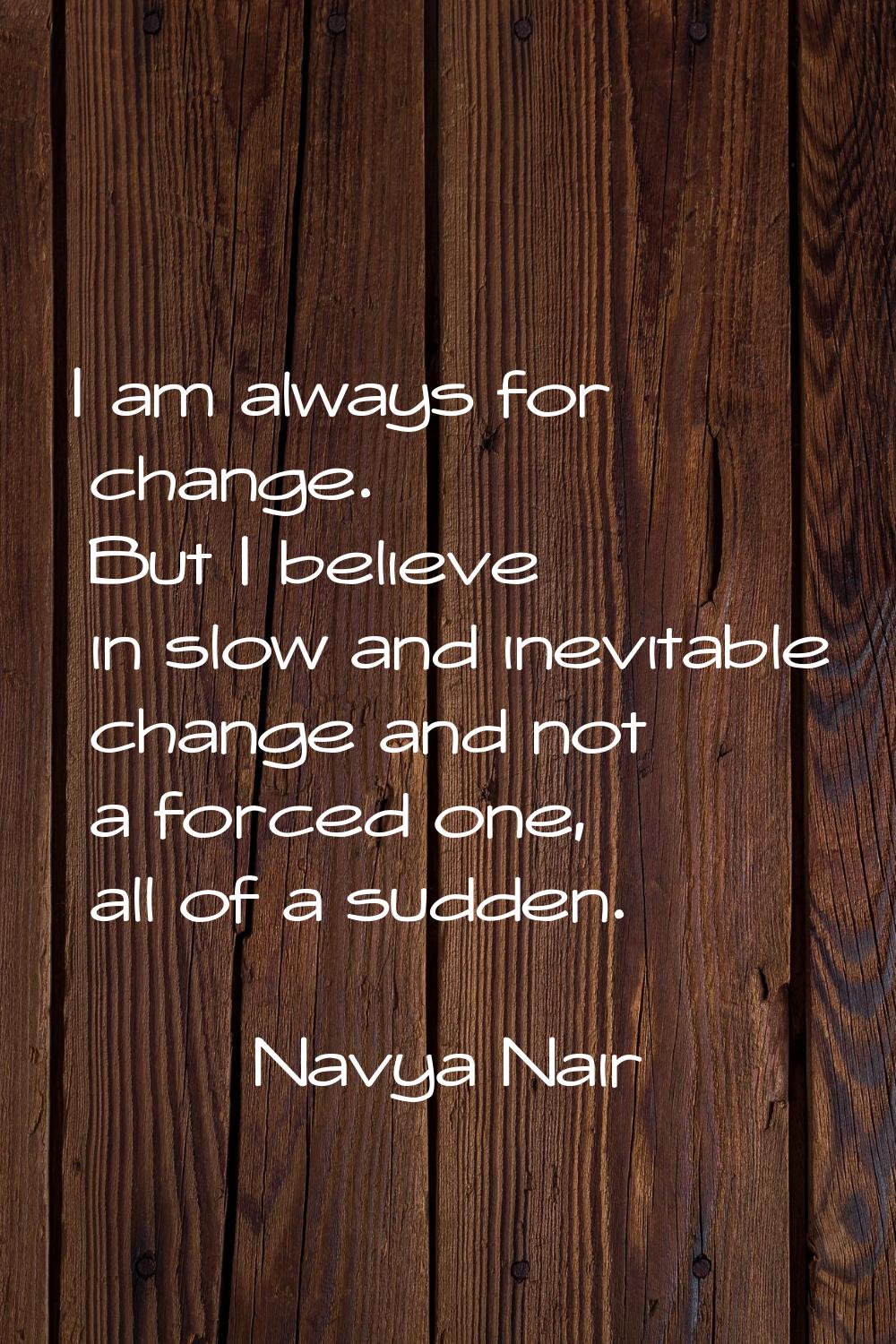 I am always for change. But I believe in slow and inevitable change and not a forced one, all of a 