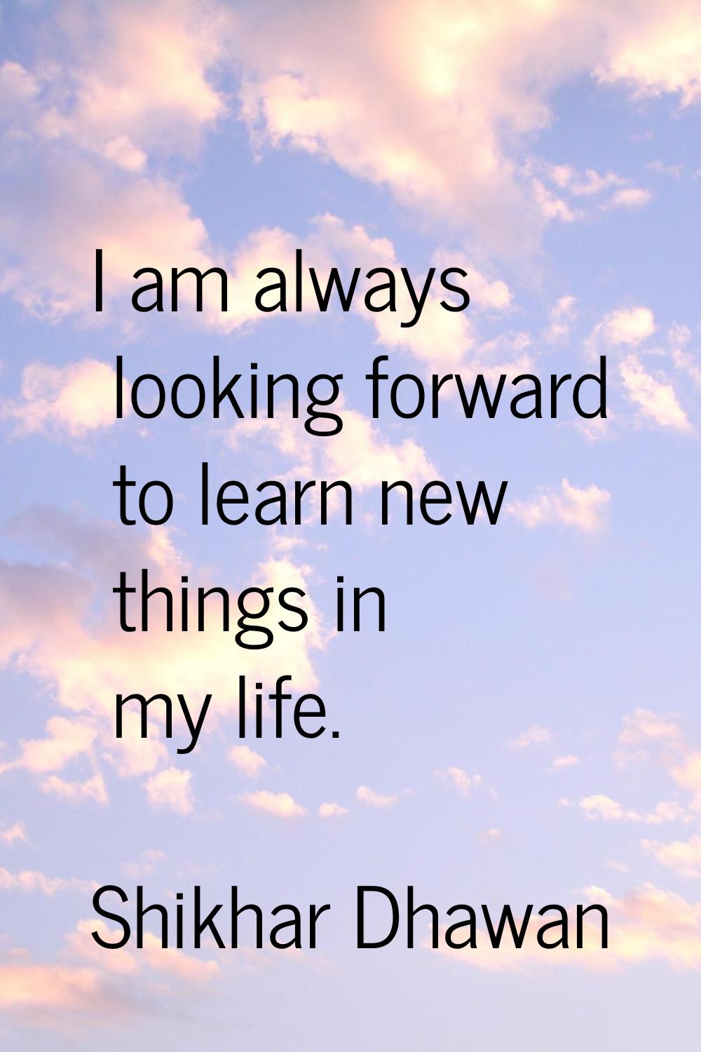 I am always looking forward to learn new things in my life.