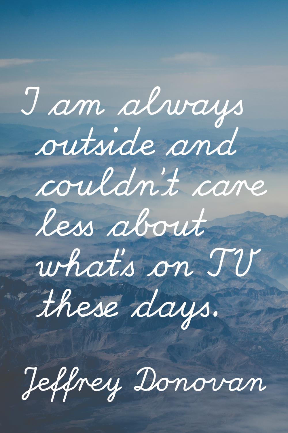 I am always outside and couldn't care less about what's on TV these days.