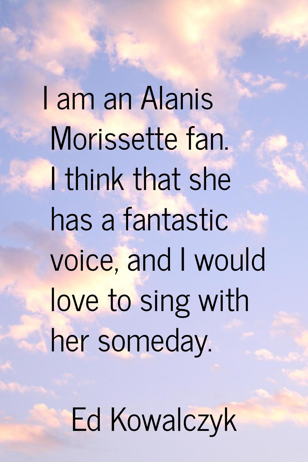 I am an Alanis Morissette fan. I think that she has a fantastic voice, and I would love to sing wit