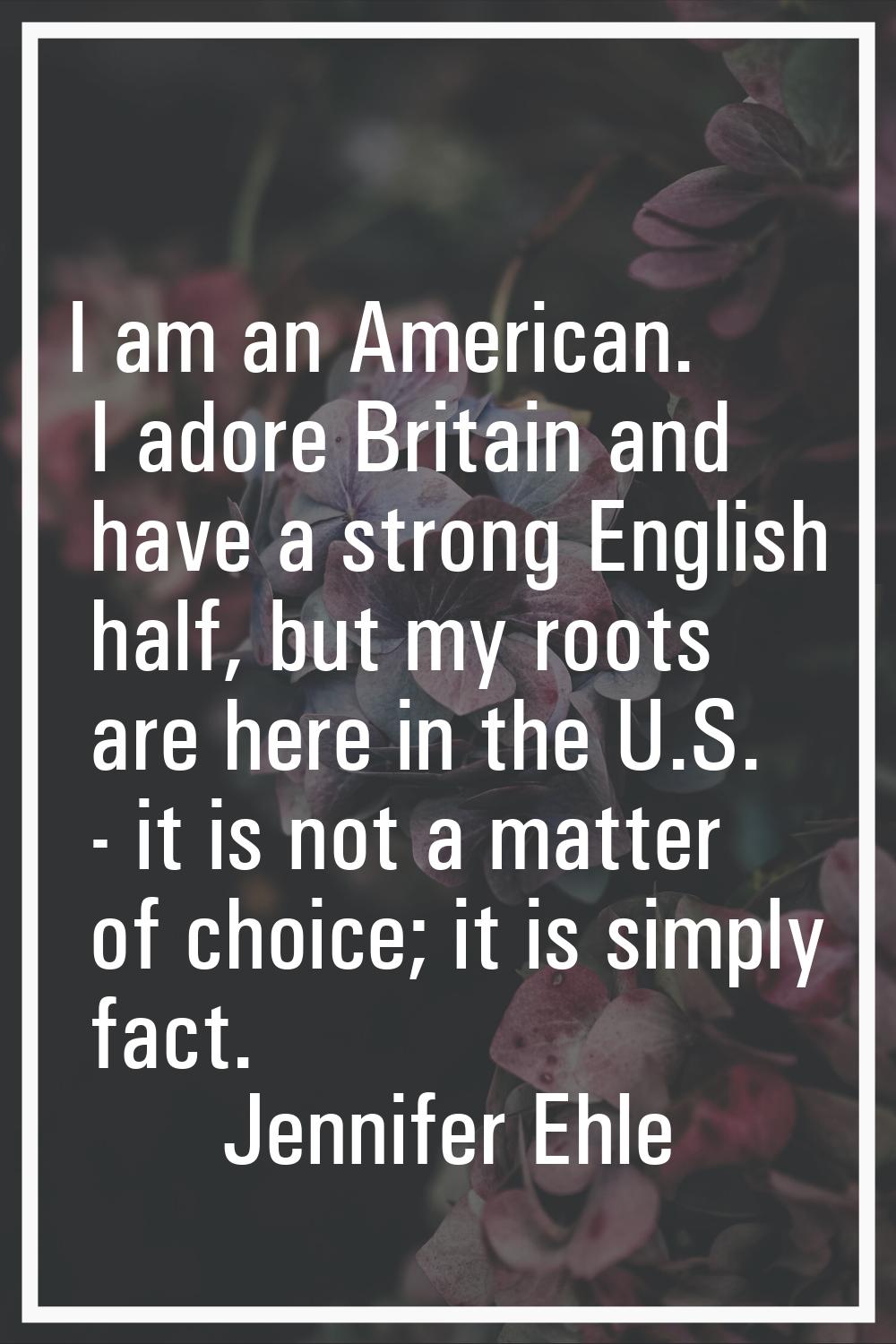 I am an American. I adore Britain and have a strong English half, but my roots are here in the U.S.
