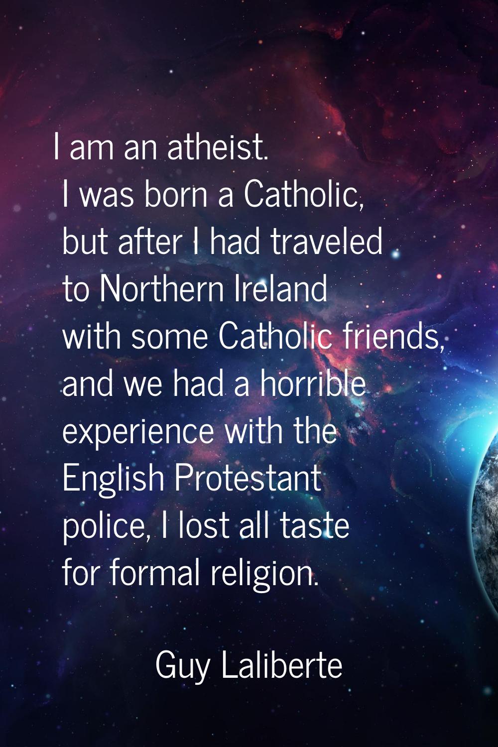 I am an atheist. I was born a Catholic, but after I had traveled to Northern Ireland with some Cath