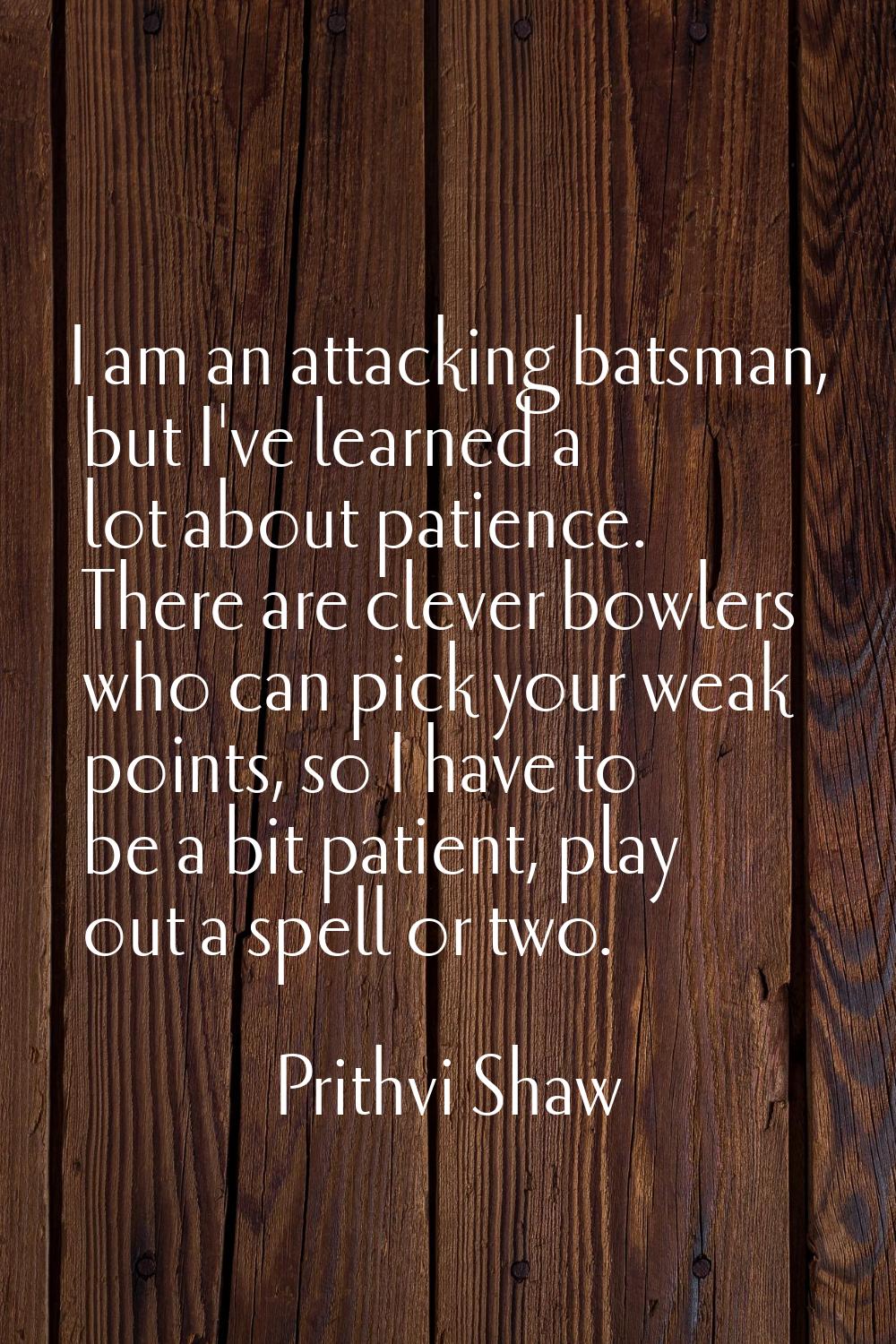 I am an attacking batsman, but I've learned a lot about patience. There are clever bowlers who can 