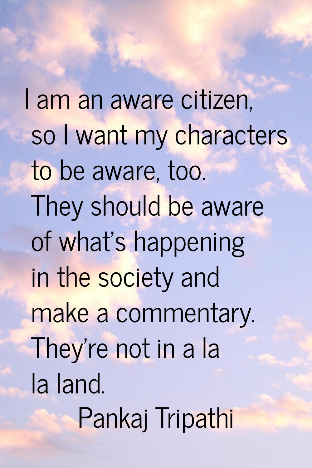 I am an aware citizen, so I want my characters to be aware, too. They should be aware of what's hap