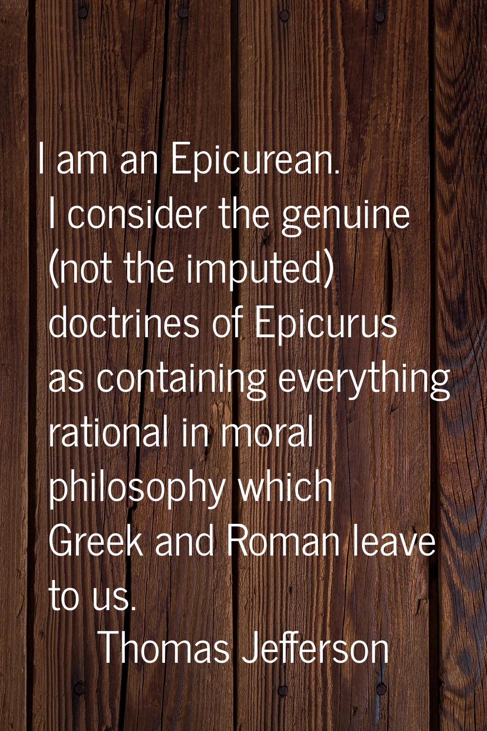 I am an Epicurean. I consider the genuine (not the imputed) doctrines of Epicurus as containing eve