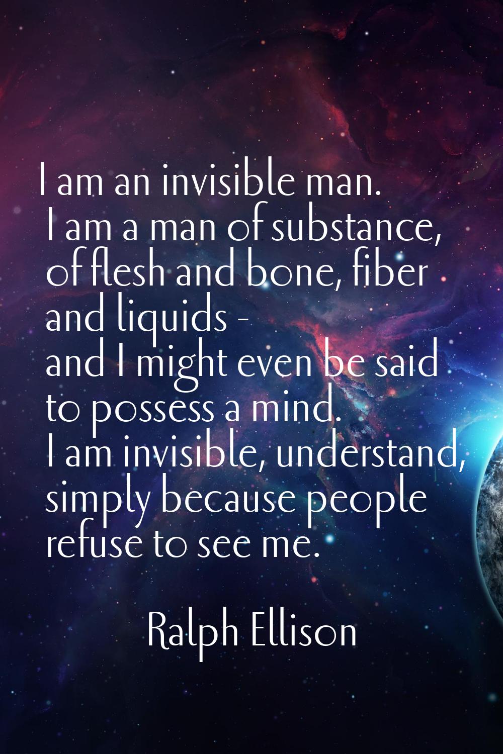 I am an invisible man. I am a man of substance, of flesh and bone, fiber and liquids - and I might 