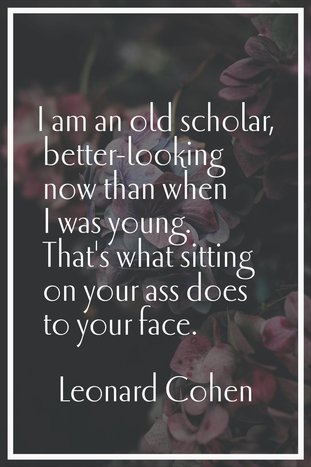 I am an old scholar, better-looking now than when I was young. That's what sitting on your ass does