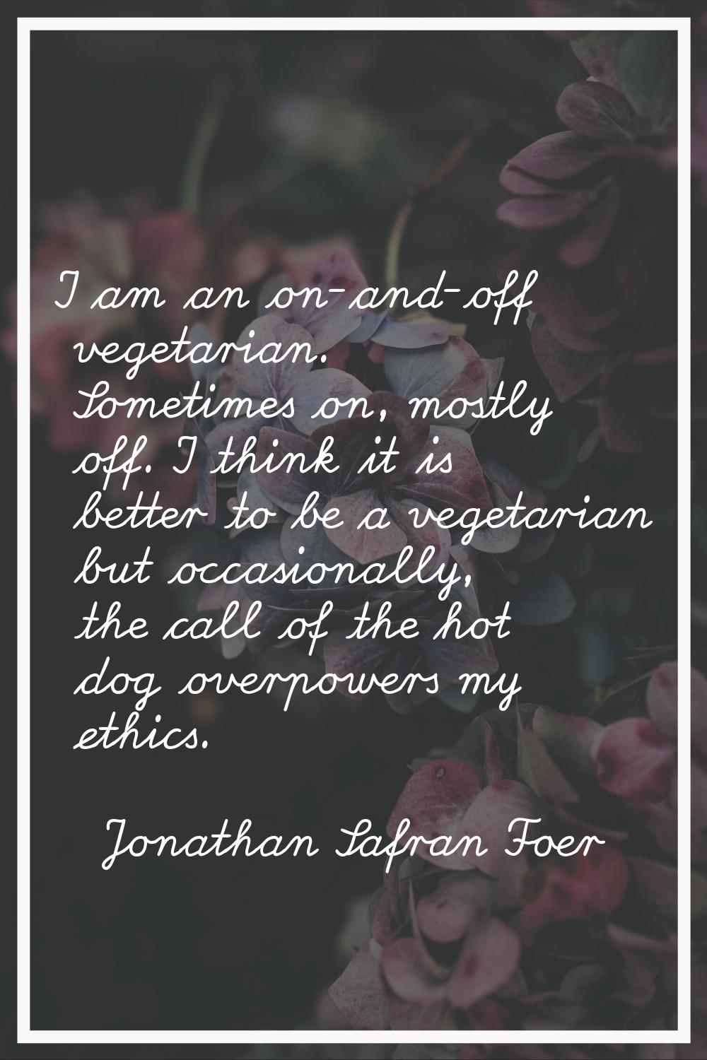I am an on-and-off vegetarian. Sometimes on, mostly off. I think it is better to be a vegetarian bu