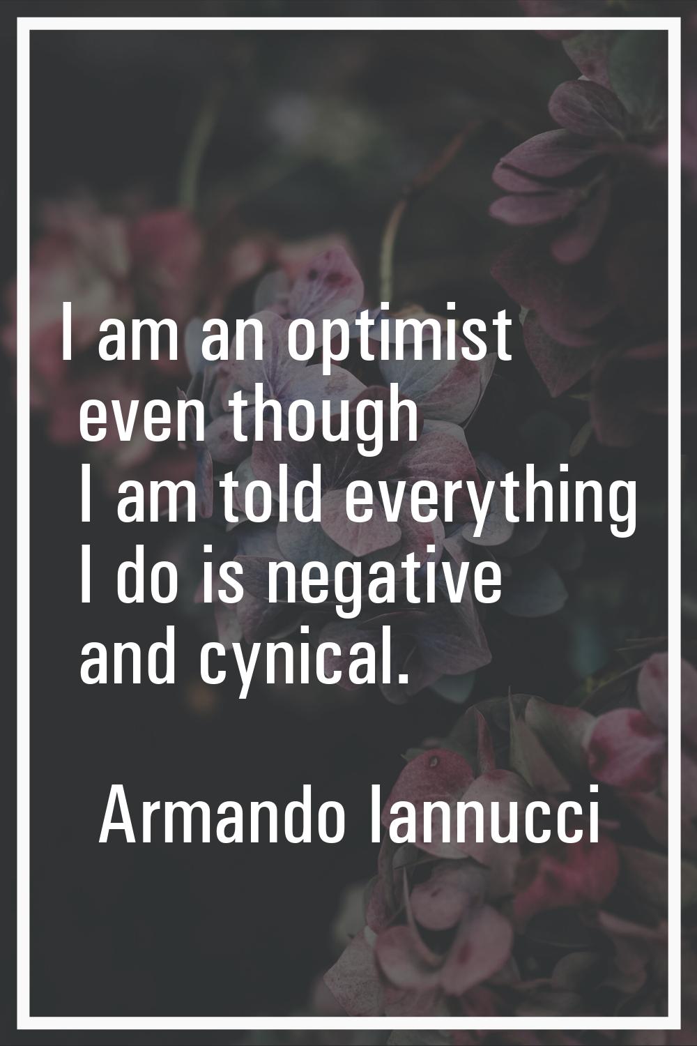 I am an optimist even though I am told everything I do is negative and cynical.