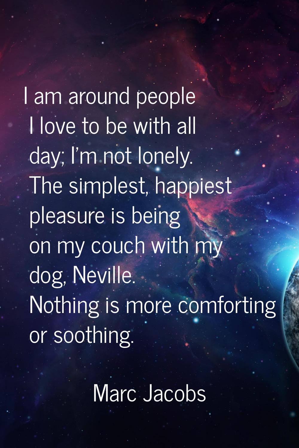 I am around people I love to be with all day; I'm not lonely. The simplest, happiest pleasure is be