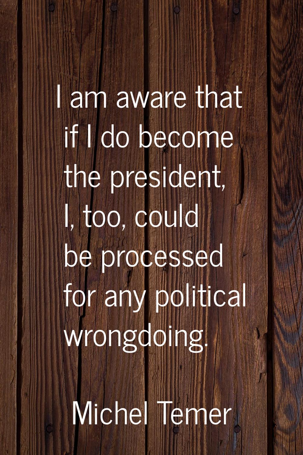 I am aware that if I do become the president, I, too, could be processed for any political wrongdoi