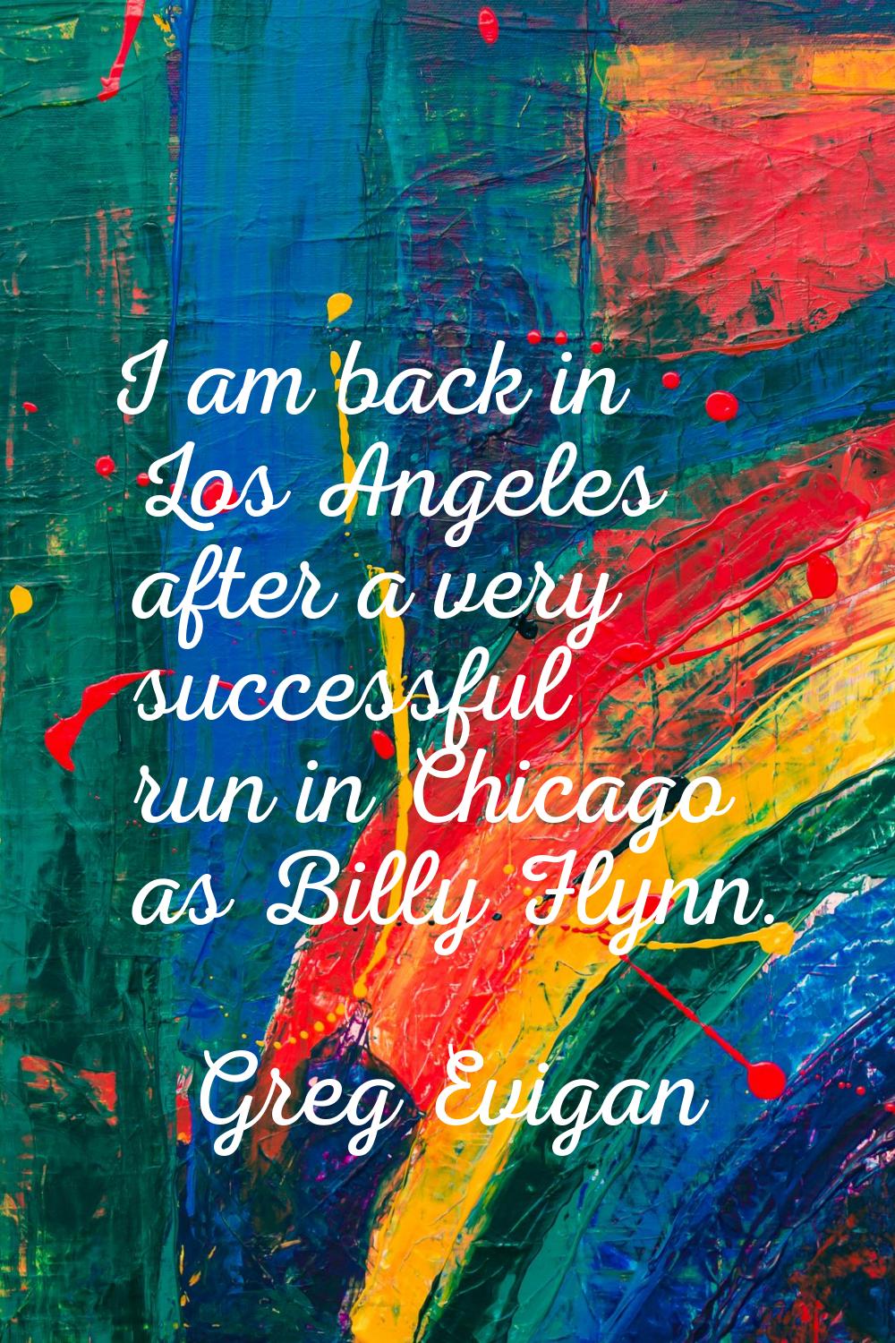 I am back in Los Angeles after a very successful run in Chicago as Billy Flynn.