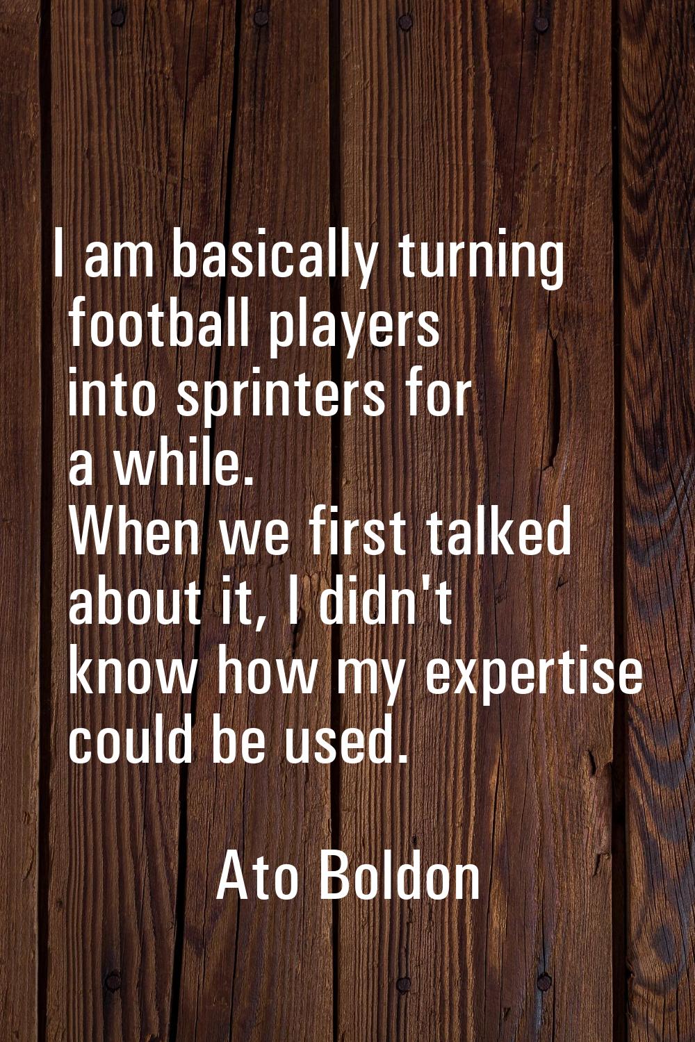 I am basically turning football players into sprinters for a while. When we first talked about it, 