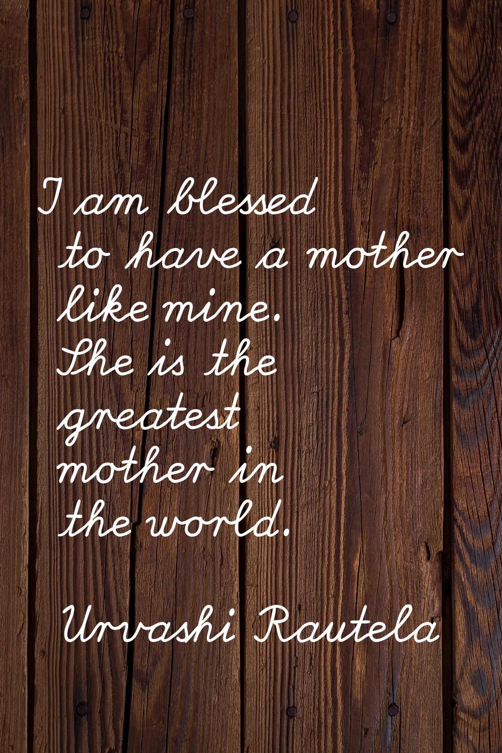I am blessed to have a mother like mine. She is the greatest mother in the world.