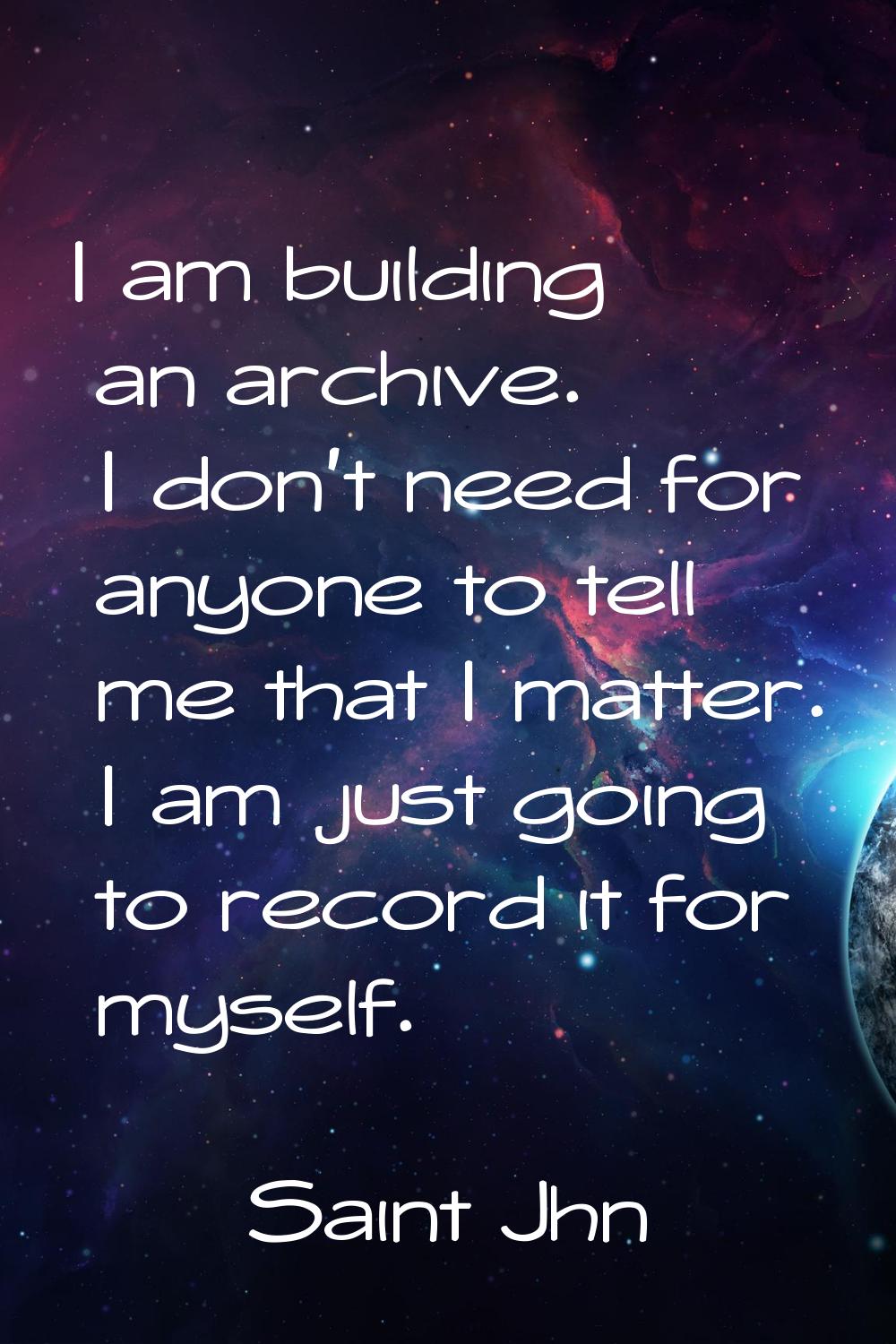 I am building an archive. I don't need for anyone to tell me that I matter. I am just going to reco