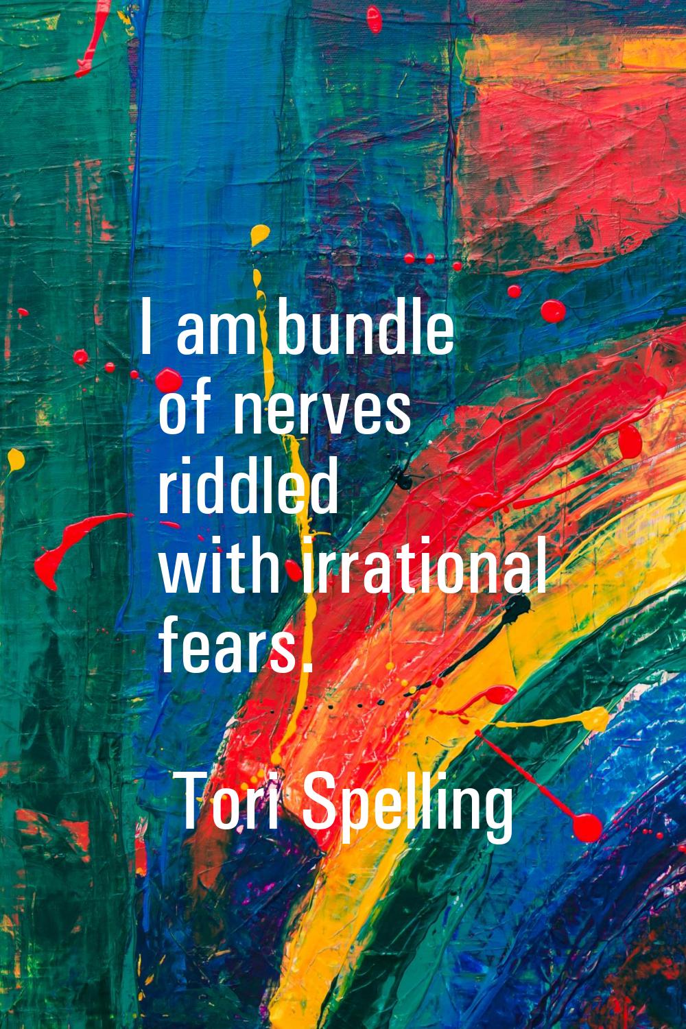 I am bundle of nerves riddled with irrational fears.