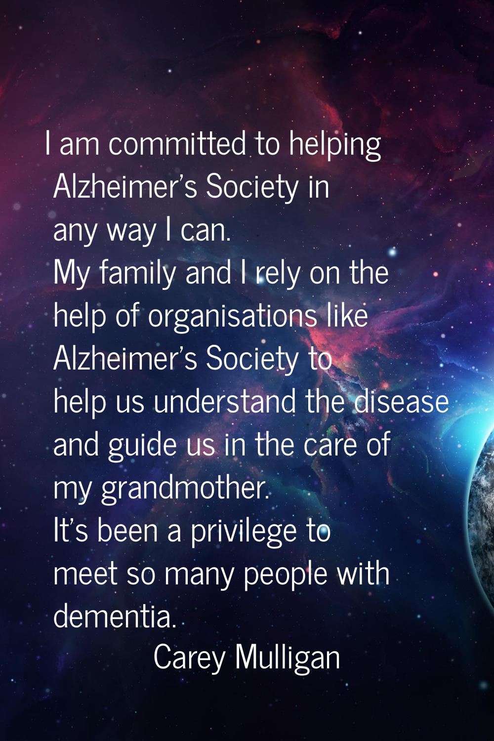 I am committed to helping Alzheimer's Society in any way I can. My family and I rely on the help of