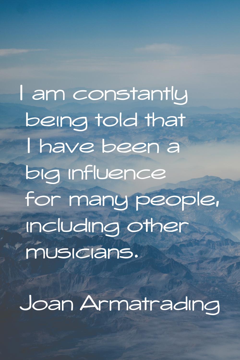 I am constantly being told that I have been a big influence for many people, including other musici