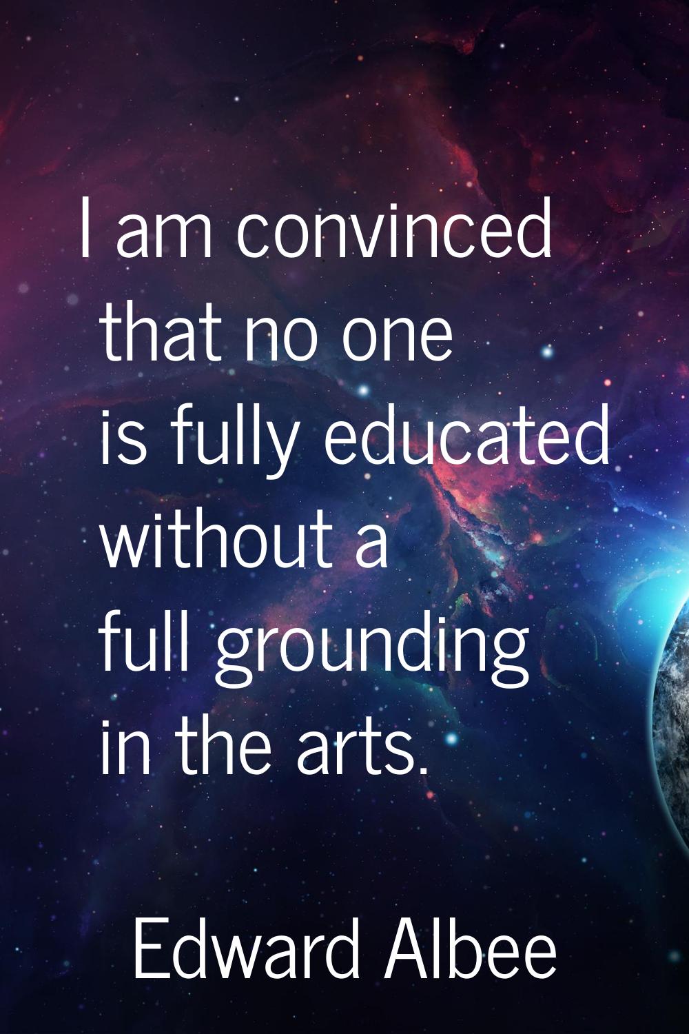 I am convinced that no one is fully educated without a full grounding in the arts.