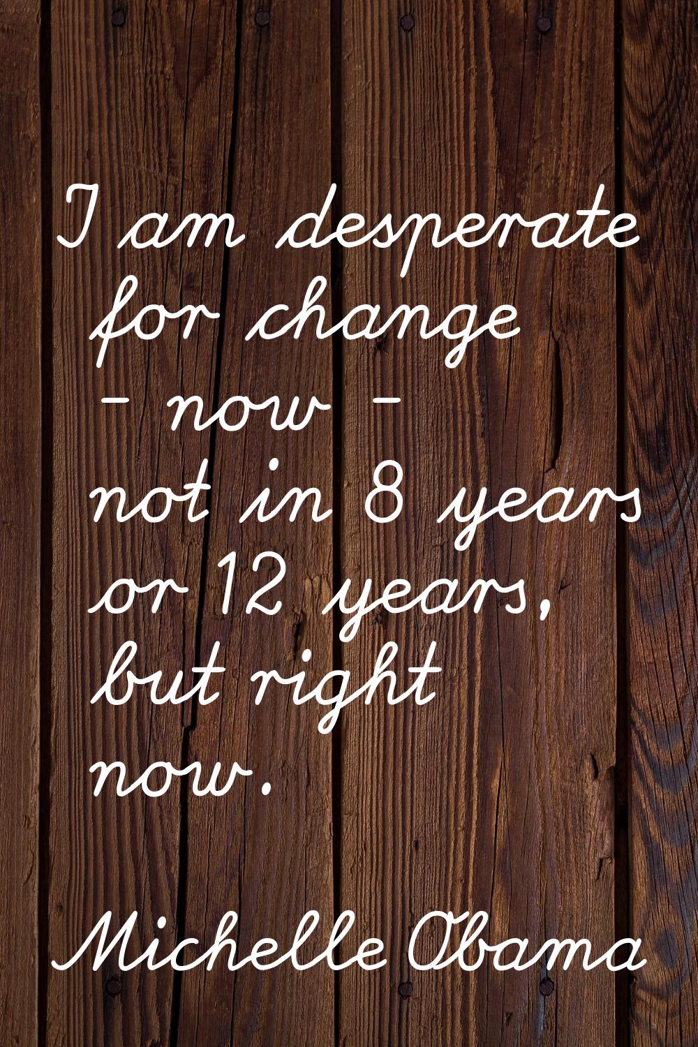 I am desperate for change - now - not in 8 years or 12 years, but right now.