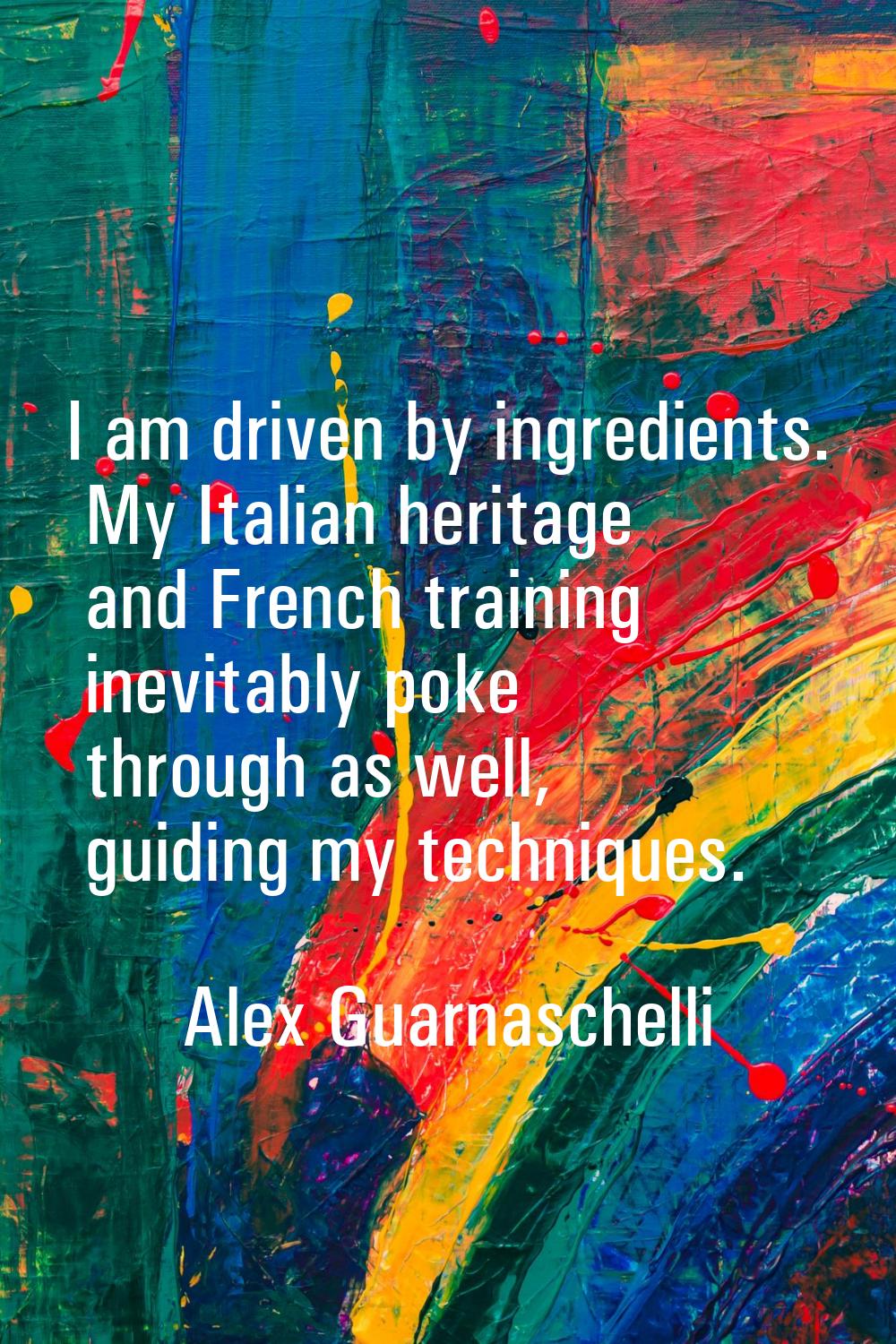 I am driven by ingredients. My Italian heritage and French training inevitably poke through as well