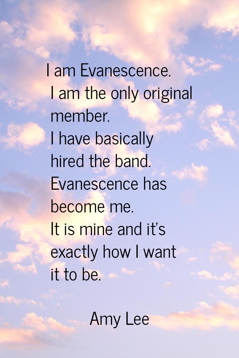 I am Evanescence. I am the only original member. I have basically hired the band. Evanescence has b