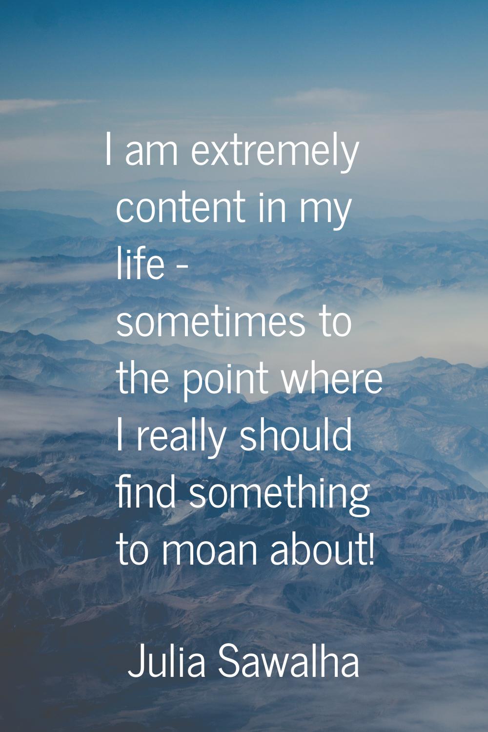 I am extremely content in my life - sometimes to the point where I really should find something to 