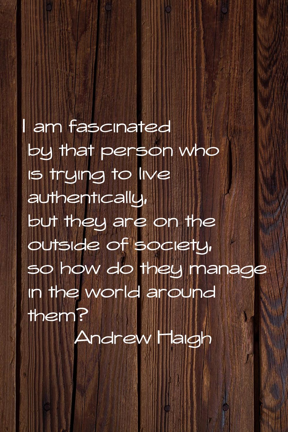 I am fascinated by that person who is trying to live authentically, but they are on the outside of 