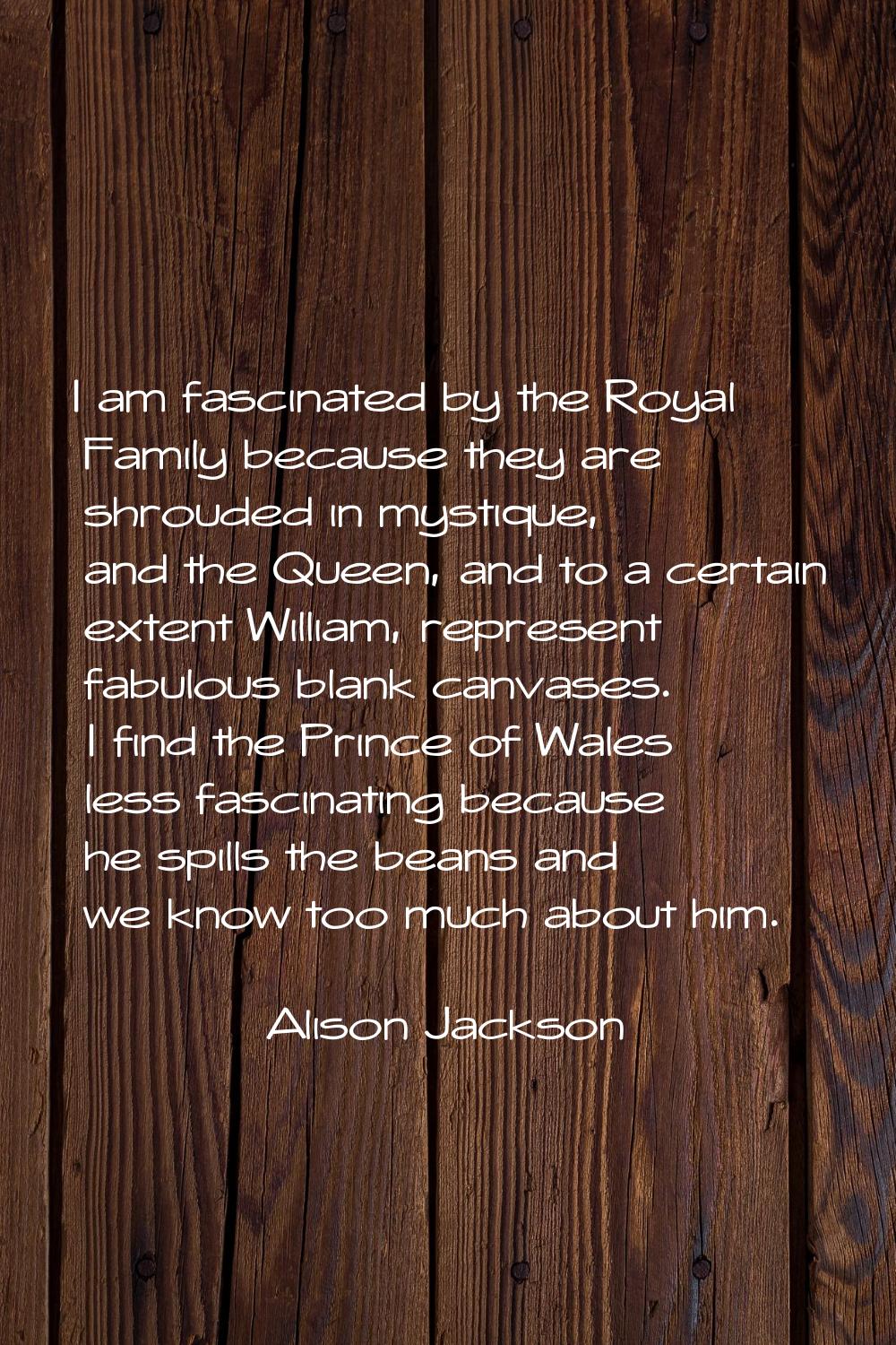 I am fascinated by the Royal Family because they are shrouded in mystique, and the Queen, and to a 