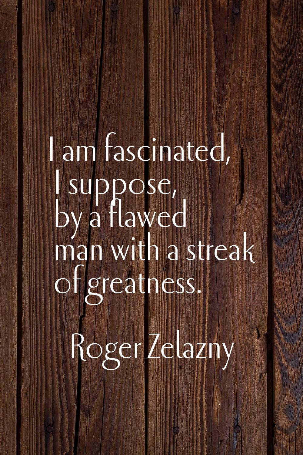 I am fascinated, I suppose, by a flawed man with a streak of greatness.