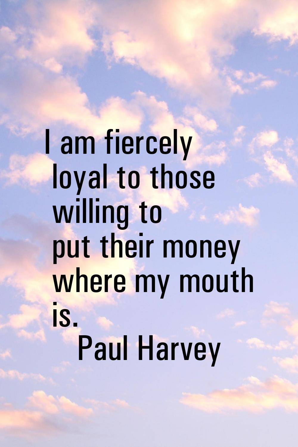 I am fiercely loyal to those willing to put their money where my mouth is.