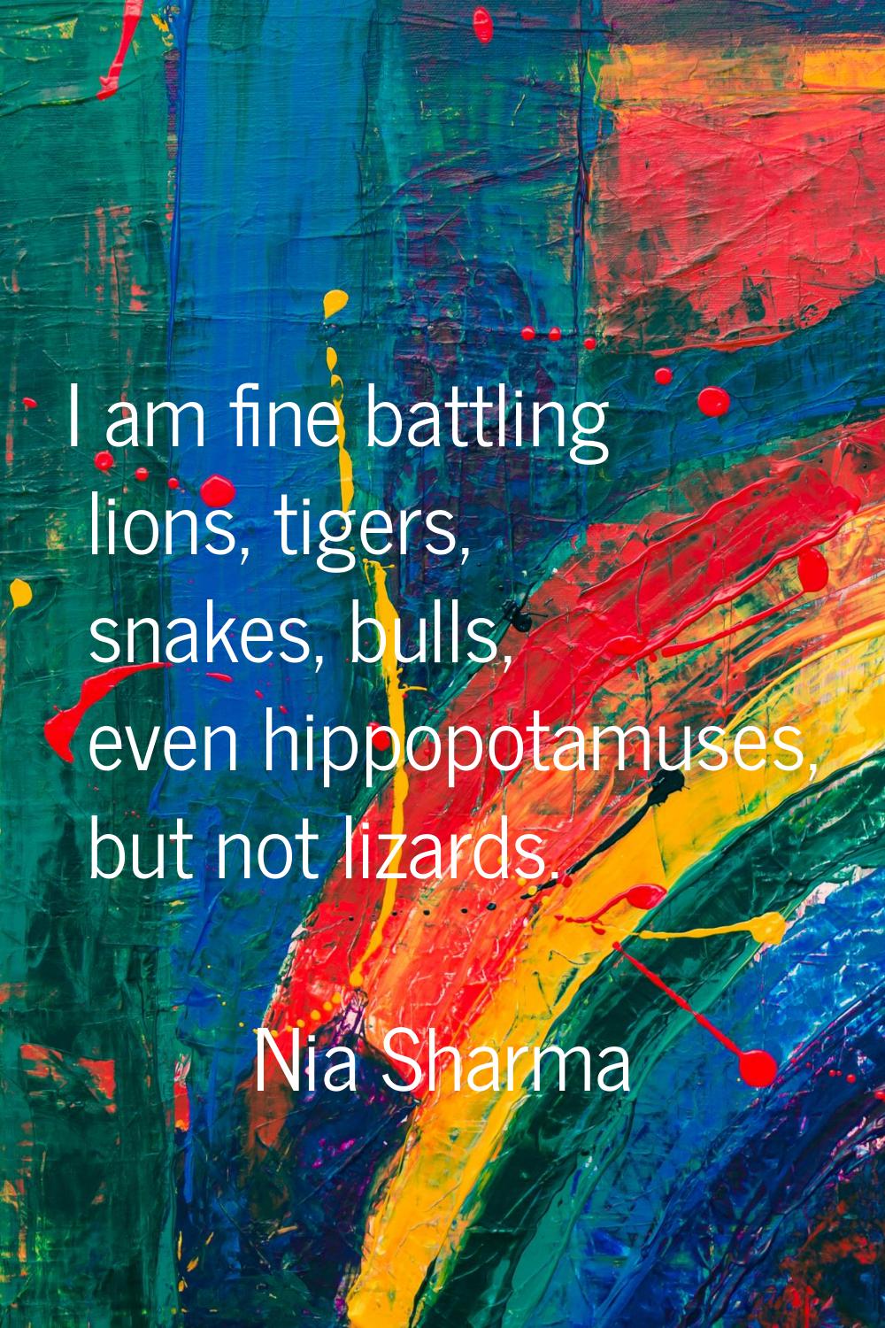 I am fine battling lions, tigers, snakes, bulls, even hippopotamuses, but not lizards.