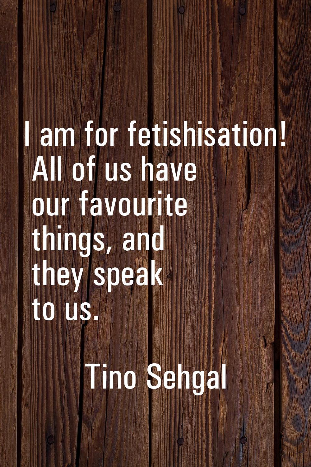 I am for fetishisation! All of us have our favourite things, and they speak to us.