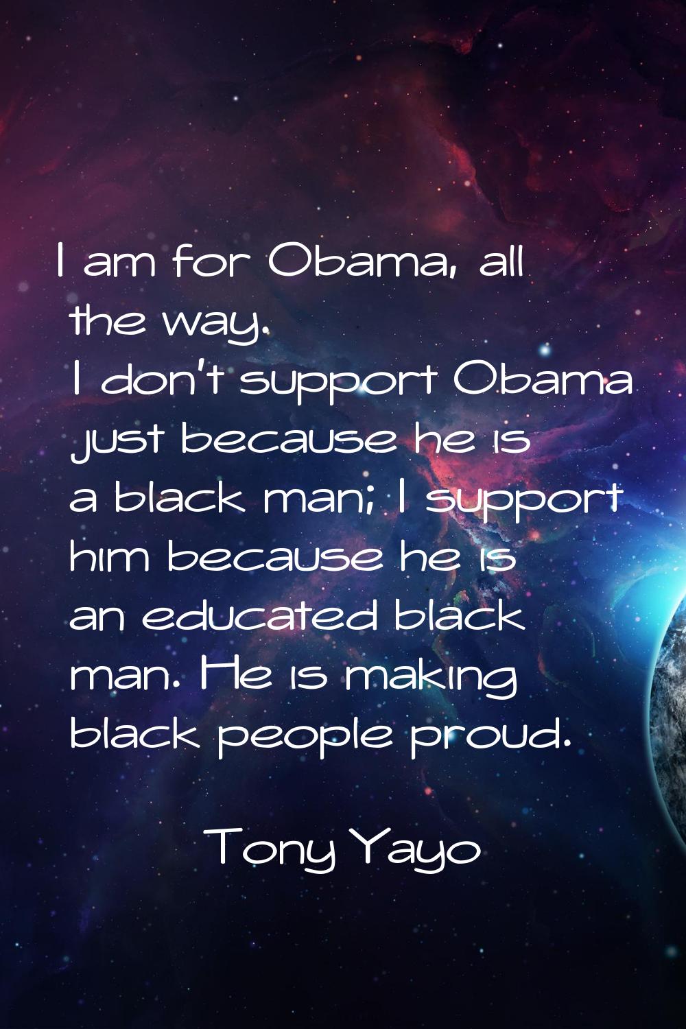 I am for Obama, all the way. I don't support Obama just because he is a black man; I support him be