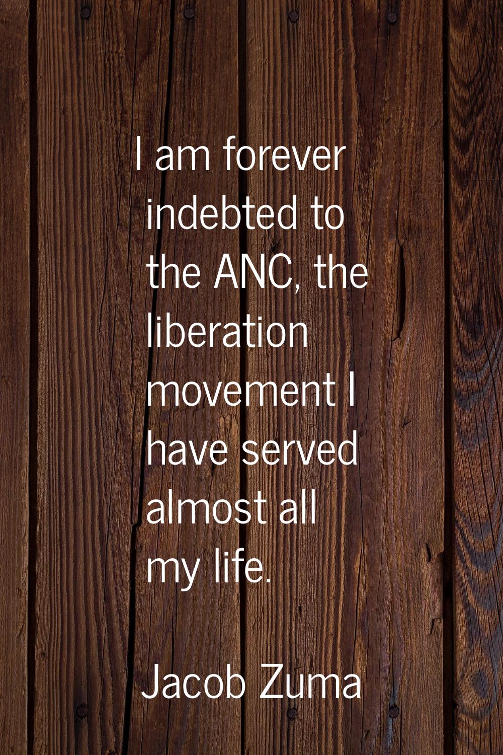 I am forever indebted to the ANC, the liberation movement I have served almost all my life.