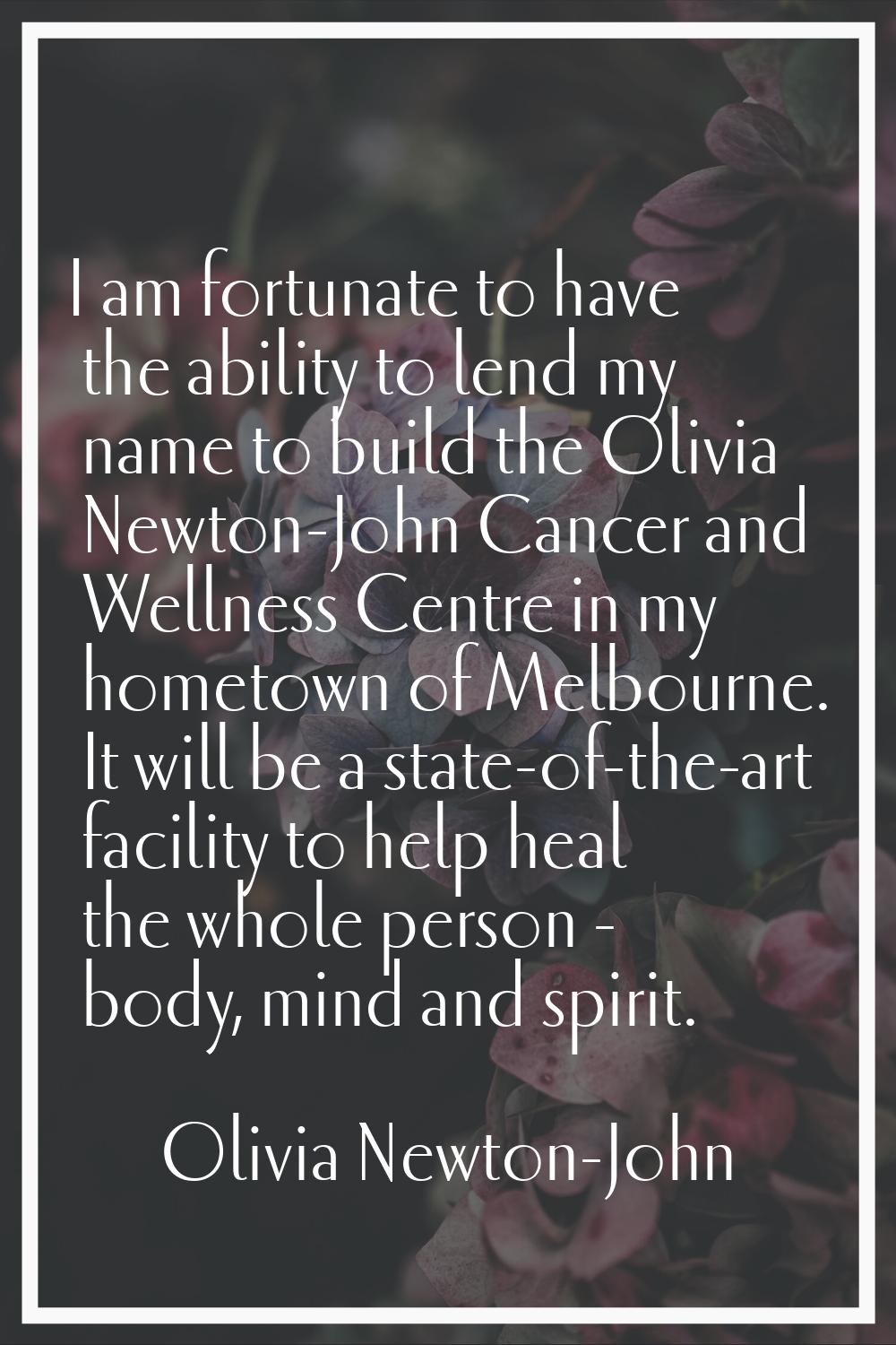 I am fortunate to have the ability to lend my name to build the Olivia Newton-John Cancer and Welln
